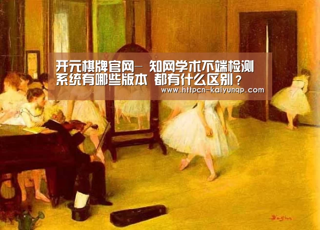 开元棋牌官网-
知网学术不端检测系统有哪些版本 都有什么区别?(图2) 开元棋牌